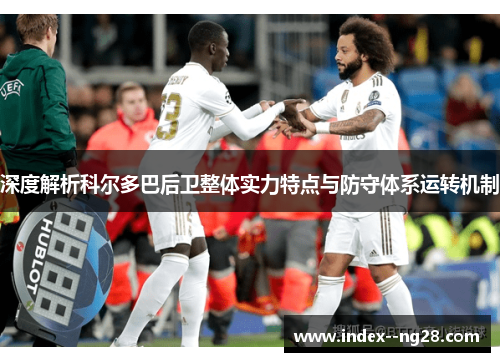 深度解析科尔多巴后卫整体实力特点与防守体系运转机制 深度解析科尔多巴后卫整体实力特点与防守体系运转机制