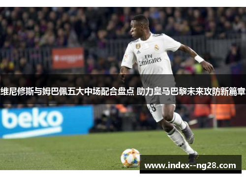 维尼修斯与姆巴佩五大中场配合盘点 助力皇马巴黎未来攻防新篇章 维尼修斯与姆巴佩五大中场配合盘点 助力皇马巴黎未来攻防新篇章