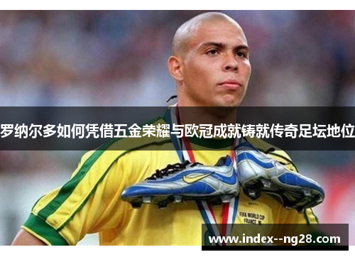罗纳尔多如何凭借五金荣耀与欧冠成就铸就传奇足坛地位 罗纳尔多如何凭借五金荣耀与欧冠成就铸就传奇足坛地位