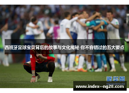 西班牙足球宝贝背后的故事与文化揭秘 你不容错过的五大要点 西班牙足球宝贝背后的故事与文化揭秘 你不容错过的五大要点
