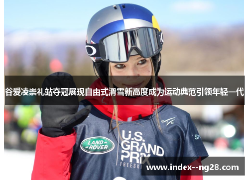 谷爱凌崇礼站夺冠展现自由式滑雪新高度成为运动典范引领年轻一代 谷爱凌崇礼站夺冠展现自由式滑雪新高度成为运动典范引领年轻一代