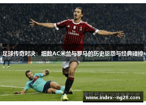 足球传奇对决:细数AC米兰与罗马的历史恩怨与经典碰撞 足球传奇对决:细数AC米兰与罗马的历史恩怨与经典碰撞
