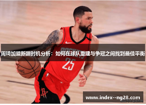 周琦加盟新疆时机分析:如何在球队重建与争冠之间找到最佳平衡 周琦加盟新疆时机分析:如何在球队重建与争冠之间找到最佳平衡
