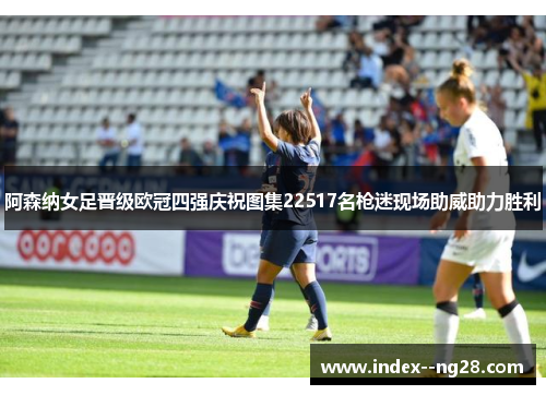 阿森纳女足晋级欧冠四强庆祝图集22517名枪迷现场助威助力胜利 阿森纳女足晋级欧冠四强庆祝图集22517名枪迷现场助威助力胜利