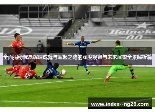 全面揭秘武磊辉煌成就与崛起之路的深度观察与未来展望全景解析篇 全面揭秘武磊辉煌成就与崛起之路的深度观察与未来展望全景解析篇
