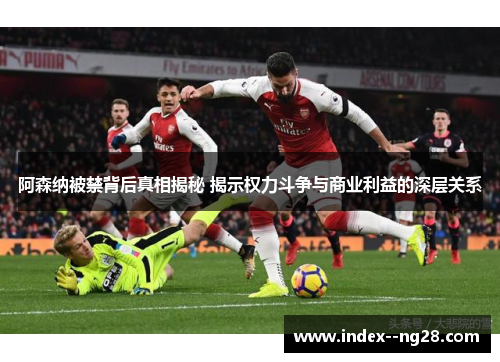 阿森纳被禁背后真相揭秘 揭示权力斗争与商业利益的深层关系 阿森纳被禁背后真相揭秘 揭示权力斗争与商业利益的深层关系