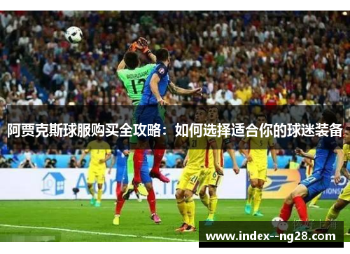 阿贾克斯球服购买全攻略:如何选择适合你的球迷装备 阿贾克斯球服购买全攻略:如何选择适合你的球迷装备
