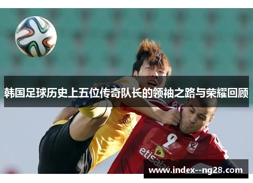 韩国足球历史上五位传奇队长的领袖之路与荣耀回顾 韩国足球历史上五位传奇队长的领袖之路与荣耀回顾