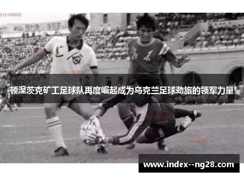 顿涅茨克矿工足球队再度崛起成为乌克兰足球劲旅的领军力量 顿涅茨克矿工足球队再度崛起成为乌克兰足球劲旅的领军力量