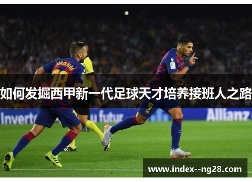 如何发掘西甲新一代足球天才培养接班人之路