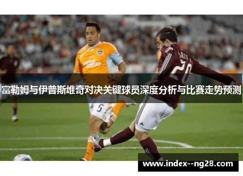 富勒姆与伊普斯维奇对决关键球员深度分析与比赛走势预测 富勒姆与伊普斯维奇对决关键球员深度分析与比赛走势预测
