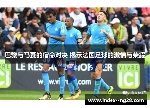 巴黎与马赛的宿命对决 揭示法国足球的激情与荣耀