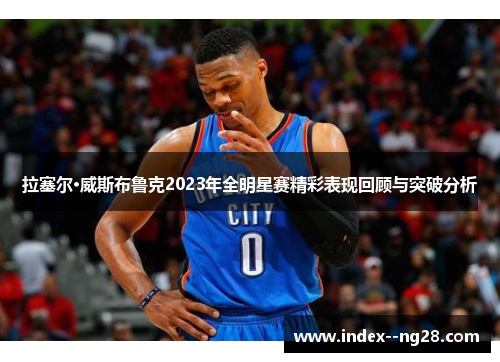 拉塞尔·威斯布鲁克2023年全明星赛精彩表现回顾与突破分析