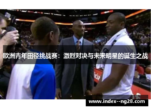 欧洲青年田径挑战赛:激烈对决与未来明星的诞生之战 欧洲青年田径挑战赛:激烈对决与未来明星的诞生之战