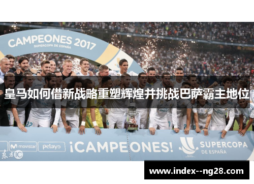 皇马如何借新战略重塑辉煌并挑战巴萨霸主地位 皇马如何借新战略重塑辉煌并挑战巴萨霸主地位
