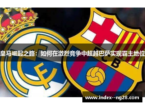 皇马崛起之路:如何在激烈竞争中超越巴萨实现霸主地位 皇马崛起之路:如何在激烈竞争中超越巴萨实现霸主地位