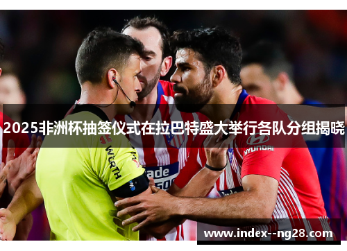 2025非洲杯抽签仪式在拉巴特盛大举行各队分组揭晓