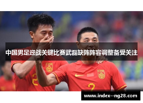 中国男足迎战关键比赛武磊缺阵阵容调整备受关注