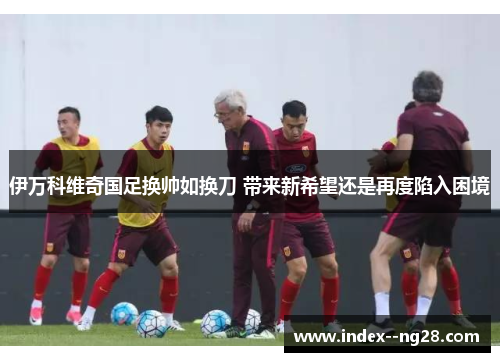 伊万科维奇国足换帅如换刀 带来新希望还是再度陷入困境 伊万科维奇国足换帅如换刀 带来新希望还是再度陷入困境