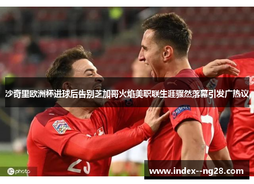 沙奇里欧洲杯进球后告别芝加哥火焰美职联生涯骤然落幕引发广热议 沙奇里欧洲杯进球后告别芝加哥火焰美职联生涯骤然落幕引发广热议