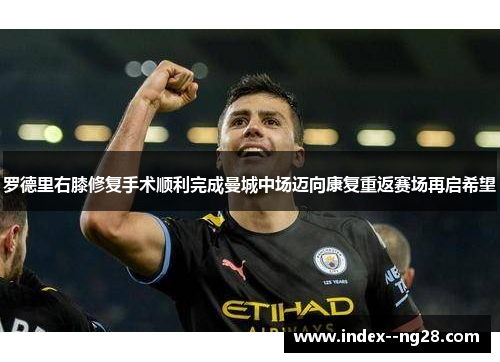 罗德里右膝修复手术顺利完成曼城中场迈向康复重返赛场再启希望 罗德里右膝修复手术顺利完成曼城中场迈向康复重返赛场再启希望