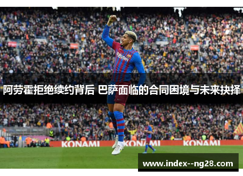 阿劳霍拒绝续约背后 巴萨面临的合同困境与未来抉择