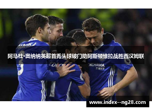 阿马杜·奥纳纳英超首秀头球破门助阿斯顿维拉战胜西汉姆联