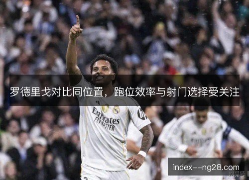 罗德里戈对比同位置,跑位效率与射门选择受关注 罗德里戈对比同位置,跑位效率与射门选择受关注